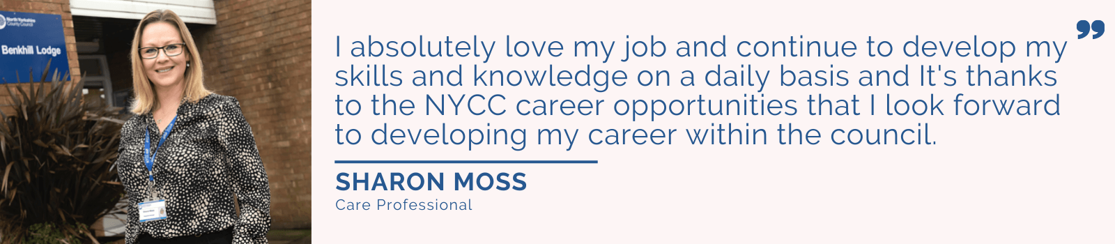 Quote from Sharon Moss.. "I absolutely love my job and continue to develop my skills and knowledge on a daily basis and it's thanks to the NYCC career opportunities that I look forward to developing my career within the council".